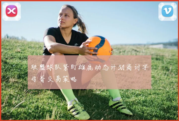 联盟球队紧盯雄鹿动态计划商讨字母哥交易策略