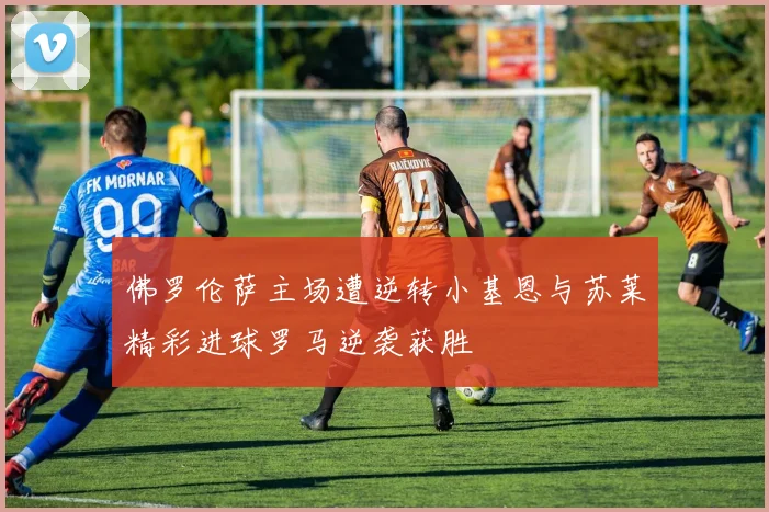 佛罗伦萨主场遭逆转小基恩与苏莱精彩进球罗马逆袭获胜