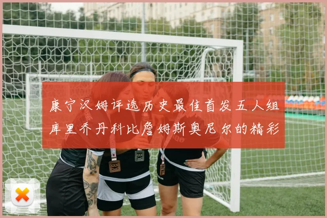 康宁汉姆评选历史最佳首发五人组库里乔丹科比詹姆斯奥尼尔的精彩分析