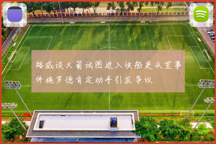 路威谈火箭试图进入快船更衣室事件施罗德肯定动手引发争议