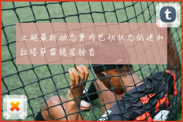 土超最新动态费内巴切状态低迷加拉塔萨雷稳居榜首