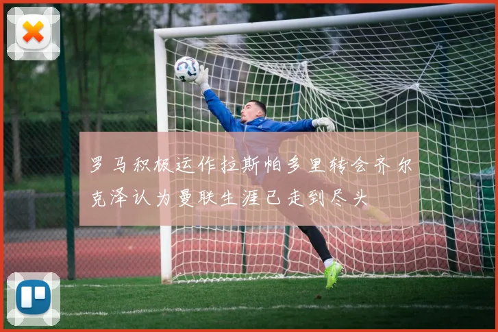 罗马积极运作拉斯帕多里转会齐尔克泽认为曼联生涯已走到尽头
