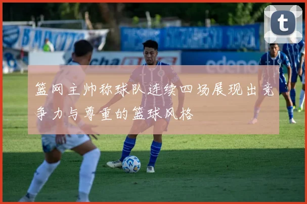 篮网主帅称球队连续四场展现出竞争力与尊重的篮球风格