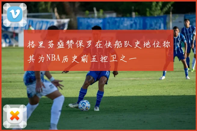 格里芬盛赞保罗在快船队史地位称其为NBA历史前五控卫之一