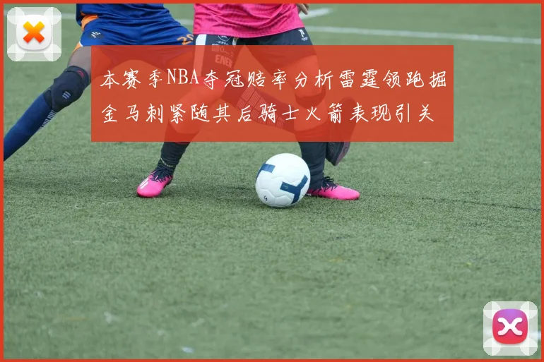 本赛季NBA夺冠赔率分析雷霆领跑掘金马刺紧随其后骑士火箭表现引关注