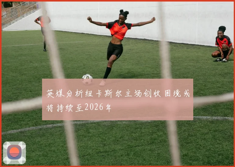 英媒分析纽卡斯尔主场创收困境或将持续至2026年