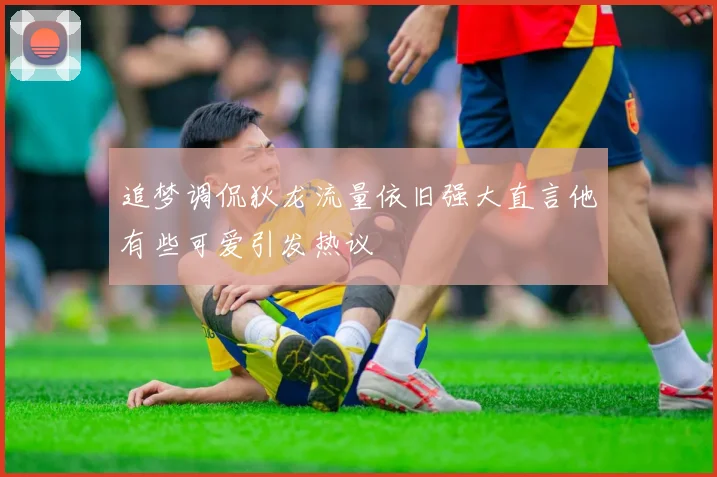 追梦调侃狄龙流量依旧强大直言他有些可爱引发热议