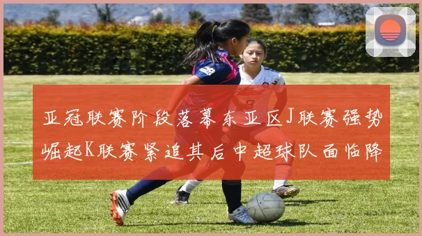 亚冠联赛阶段落幕东亚区J联赛强势崛起K联赛紧追其后中超球队面临降级危机