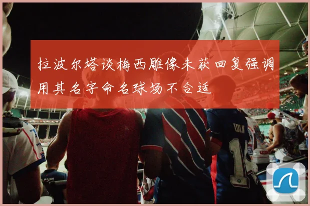 拉波尔塔谈梅西雕像未获回复强调用其名字命名球场不合适