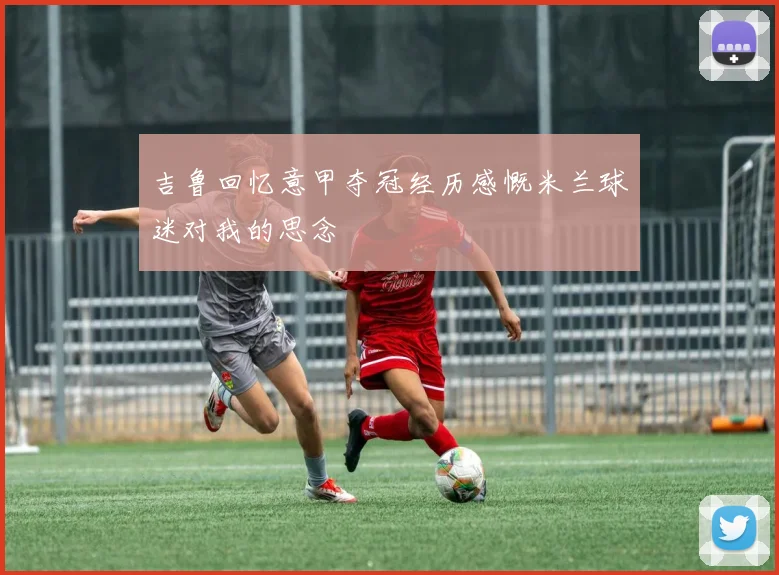 吉鲁回忆意甲夺冠经历感慨米兰球迷对我的思念