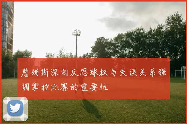 詹姆斯深刻反思球权与失误关系强调掌控比赛的重要性
