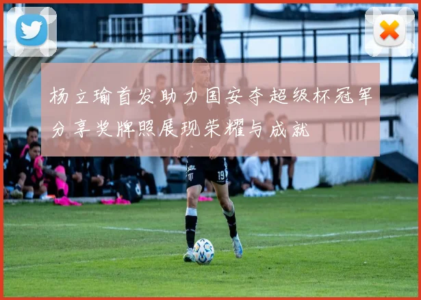 杨立瑜首发助力国安夺超级杯冠军分享奖牌照展现荣耀与成就