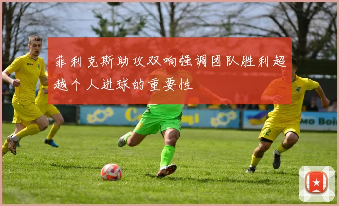 菲利克斯助攻双响强调团队胜利超越个人进球的重要性