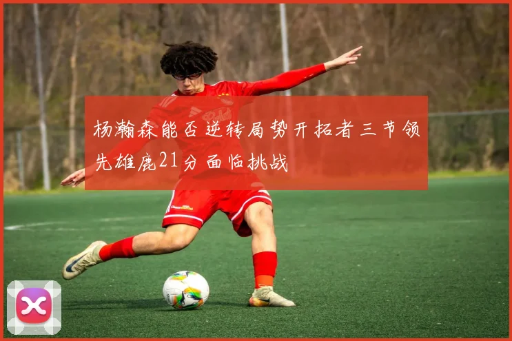 杨瀚森能否逆转局势开拓者三节领先雄鹿21分面临挑战