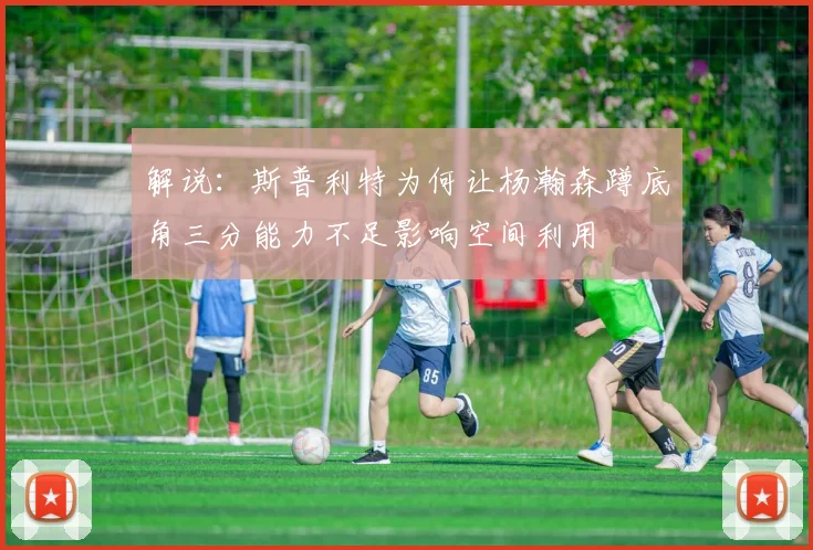 解说：斯普利特为何让杨瀚森蹲底角三分能力不足影响空间利用
