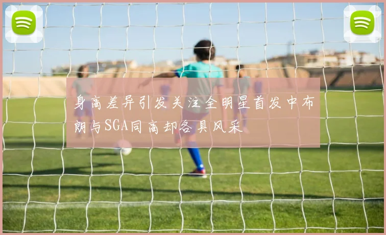 身高差异引发关注全明星首发中布朗与SGA同高却各具风采