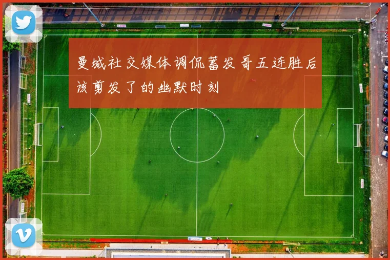 曼城社交媒体调侃蓄发哥五连胜后该剪发了的幽默时刻