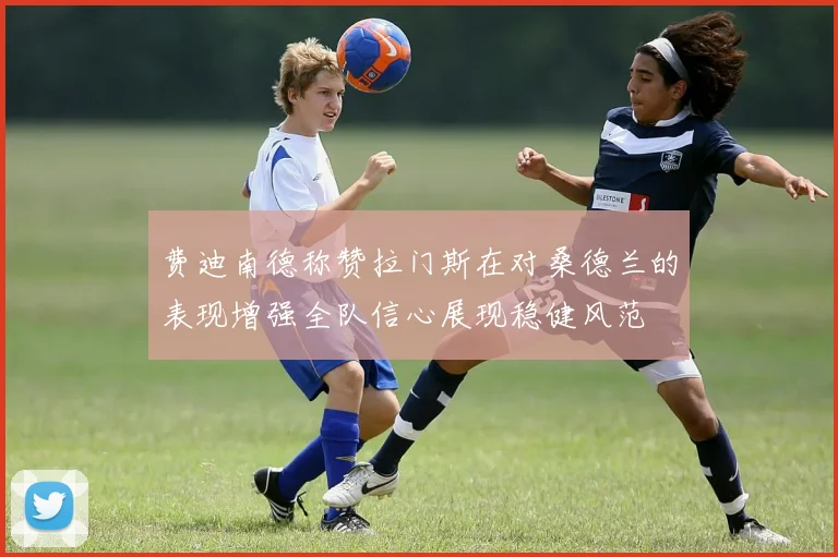 费迪南德称赞拉门斯在对桑德兰的表现增强全队信心展现稳健风范
