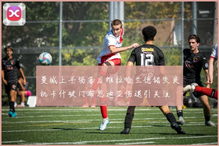 曼城上半场落后维拉哈兰德错失良机卡什破门布恩迪亚伤退引关注