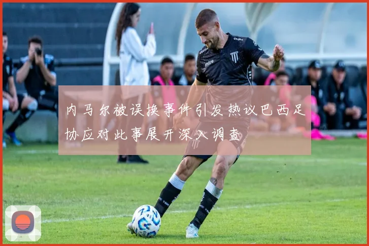内马尔被误换事件引发热议巴西足协应对此事展开深入调查
