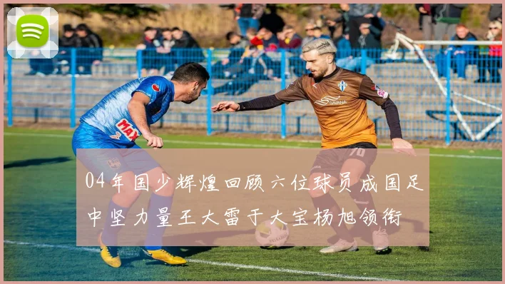 04年国少辉煌回顾六位球员成国足中坚力量王大雷于大宝杨旭领衔