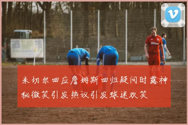 米切尔回应詹姆斯回归疑问时露神秘微笑引发热议引发球迷欢笑